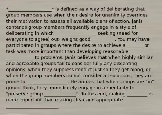 *___________________* is defined as a way of deliberating that group members use when their desire for unanimity overrides their motivation to assess all available plans of action. Janis contends group members frequently engage in a style of deliberating in which __________________ seeking (need for everyone to agree) out- weighs good __________. You may have participated in groups where the desire to achieve a _______ or task was more important than developing reasonable ____________ to problems. Janis believes that when highly similar and agreeable groups fail to consider fully any dissenting opinions, when they suppress conflict just so they get along, or when the group members do not consider all solutions, they are prone to __________________. He argues that when groups are "in" group- think, they immediately engage in a mentality to "preserve group ______________". To this end, making _________ is more important than making clear and appropriate _______________________.