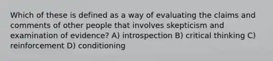 Which of these is defined as a way of evaluating the claims and comments of other people that involves skepticism and examination of evidence? A) introspection B) critical thinking C) reinforcement D) conditioning