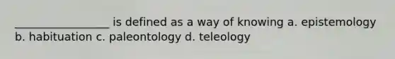 _________________ is defined as a way of knowing a. epistemology b. habituation c. paleontology d. teleology