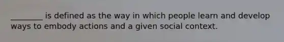 ________ is defined as the way in which people learn and develop ways to embody actions and a given social context.