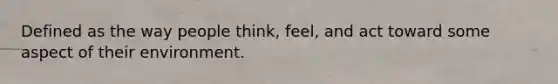 Defined as the way people think, feel, and act toward some aspect of their environment.