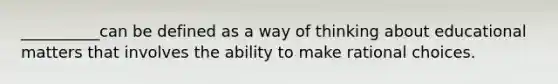 __________can be defined as a way of thinking about educational matters that involves the ability to make rational choices.