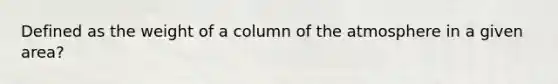 Defined as the weight of a column of the atmosphere in a given area?