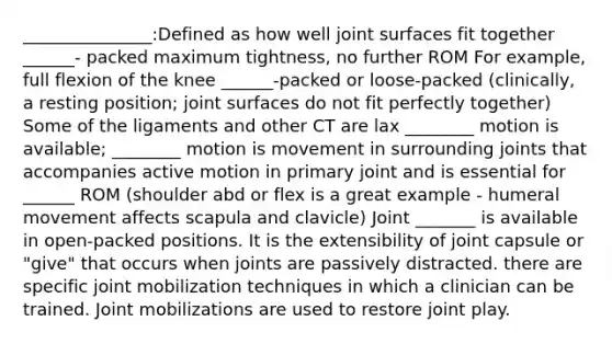 _______________:Defined as how well joint surfaces fit together ______- packed maximum tightness, no further ROM For example, full flexion of the knee ______-packed or loose-packed (clinically, a resting position; joint surfaces do not fit perfectly together) Some of the ligaments and other CT are lax ________ motion is available; ________ motion is movement in surrounding joints that accompanies active motion in primary joint and is essential for ______ ROM (shoulder abd or flex is a great example - humeral movement affects scapula and clavicle) Joint _______ is available in open-packed positions. It is the extensibility of joint capsule or "give" that occurs when joints are passively distracted. there are specific joint mobilization techniques in which a clinician can be trained. Joint mobilizations are used to restore joint play.