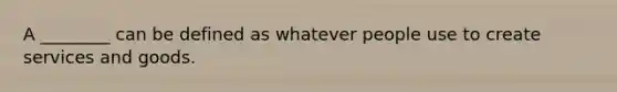 A ________ can be defined as whatever people use to create services and goods.