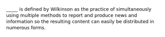 _____ is defined by Wilkinson as the practice of simultaneously using multiple methods to report and produce news and information so the resulting content can easily be distributed in numerous forms.