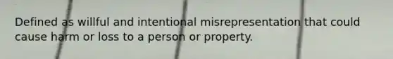 Defined as willful and intentional misrepresentation that could cause harm or loss to a person or property.