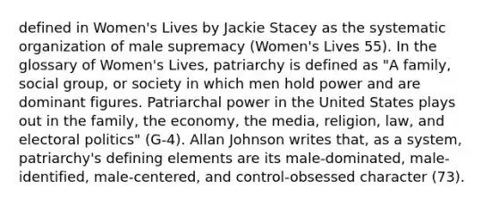 defined in Women's Lives by Jackie Stacey as the systematic organization of male supremacy (Women's Lives 55). In the glossary of Women's Lives, patriarchy is defined as "A family, social group, or society in which men hold power and are dominant figures. Patriarchal power in the United States plays out in the family, the economy, the media, religion, law, and electoral politics" (G-4). Allan Johnson writes that, as a system, patriarchy's defining elements are its male-dominated, male-identified, male-centered, and control-obsessed character (73).