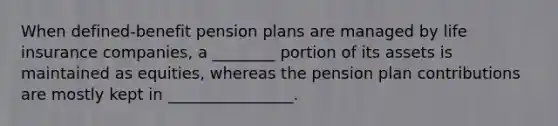 When defined-benefit pension plans are managed by life insurance companies, a ________ portion of its assets is maintained as equities, whereas the pension plan contributions are mostly kept in ________________.