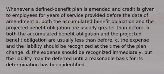 Whenever a defined-benefit plan is amended and credit is given to employees for years of service provided before the date of amendment a. both the accumulated benefit obligation and the projected benefit obligation are usually greater than before. b. both the accumulated benefit obligation and the projected benefit obligation are usually less than before. c. the expense and the liability should be recognized at the time of the plan change. d. the expense should be recognized immediately, but the liability may be deferred until a reasonable basis for its determination has been identified.