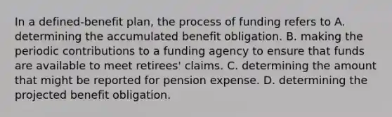 In a defined-benefit plan, the process of funding refers to A. determining the accumulated benefit obligation. B. making the periodic contributions to a funding agency to ensure that funds are available to meet retirees' claims. C. determining the amount that might be reported for pension expense. D. determining the projected benefit obligation.