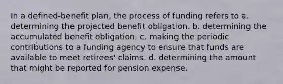 In a defined-benefit plan, the process of funding refers to a. determining the projected benefit obligation. b. determining the accumulated benefit obligation. c. making the periodic contributions to a funding agency to ensure that funds are available to meet retirees' claims. d. determining the amount that might be reported for pension expense.