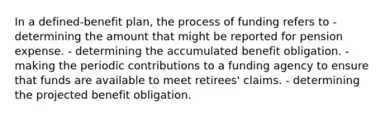 In a defined-benefit plan, the process of funding refers to - determining the amount that might be reported for pension expense. - determining the accumulated benefit obligation. - making the periodic contributions to a funding agency to ensure that funds are available to meet retirees' claims. - determining the projected benefit obligation.