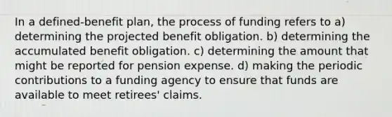 In a defined-benefit plan, the process of funding refers to a) determining the projected benefit obligation. b) determining the accumulated benefit obligation. c) determining the amount that might be reported for pension expense. d) making the periodic contributions to a funding agency to ensure that funds are available to meet retirees' claims.