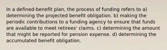 In a defined-benefit plan, the process of funding refers to a) determining the projected benefit obligation. b) making the periodic contributions to a funding agency to ensure that funds are available to meet retirees' claims. c) determining the amount that might be reported for pension expense. d) determining the accumulated benefit obligation.