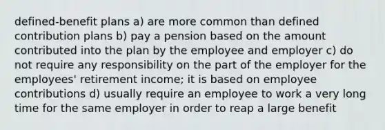 defined-benefit plans a) are more common than defined contribution plans b) pay a pension based on the amount contributed into the plan by the employee and employer c) do not require any responsibility on the part of the employer for the employees' retirement income; it is based on employee contributions d) usually require an employee to work a very long time for the same employer in order to reap a large benefit