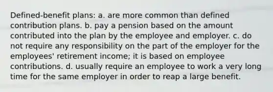 Defined-benefit plans: a. are more common than defined contribution plans. b. pay a pension based on the amount contributed into the plan by the employee and employer. c. do not require any responsibility on the part of the employer for the employees' retirement income; it is based on employee contributions. d. usually require an employee to work a very long time for the same employer in order to reap a large benefit.