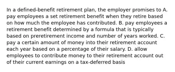 In a defined-benefit retirement plan, the employer promises to A. pay employees a set retirement benefit when they retire based on how much the employee has contributed. B. pay employees a retirement benefit determined by a formula that is typically based on preretirement income and number of years worked. C. pay a certain amount of money into their retirement account each year based on a percentage of their salary. D. allow employees to contribute money to their retirement account out of their current earnings on a tax-deferred basis