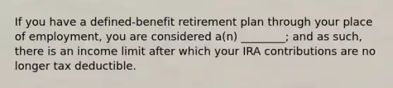 If you have a defined-benefit retirement plan through your place of employment, you are considered a(n) ________; and as such, there is an income limit after which your IRA contributions are no longer tax deductible.