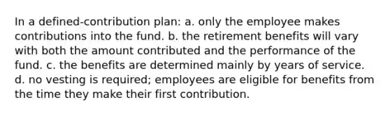 In a defined-contribution plan: a. only the employee makes contributions into the fund. b. the retirement benefits will vary with both the amount contributed and the performance of the fund. c. the benefits are determined mainly by years of service. d. no vesting is required; employees are eligible for benefits from the time they make their first contribution.