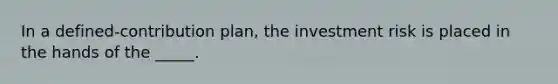 In a defined-contribution plan, the investment risk is placed in the hands of the _____.