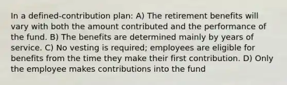 In a defined-contribution plan: A) The retirement benefits will vary with both the amount contributed and the performance of the fund. B) The benefits are determined mainly by years of service. C) No vesting is required; employees are eligible for benefits from the time they make their first contribution. D) Only the employee makes contributions into the fund