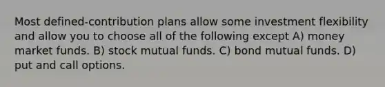 Most defined-contribution plans allow some investment flexibility and allow you to choose all of the following except A) money market funds. B) stock mutual funds. C) bond mutual funds. D) put and call options.