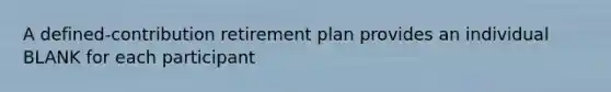 A defined-contribution retirement plan provides an individual BLANK for each participant