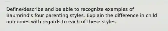 Define/describe and be able to recognize examples of Baumrind's four parenting styles. Explain the difference in child outcomes with regards to each of these styles.