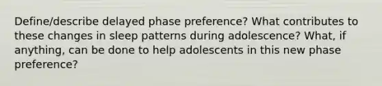 Define/describe delayed phase preference? What contributes to these changes in sleep patterns during adolescence? What, if anything, can be done to help adolescents in this new phase preference?