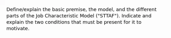 Define/explain the basic premise, the model, and the different parts of the Job Characteristic Model ("STTAF"). Indicate and explain the two conditions that must be present for it to motivate.