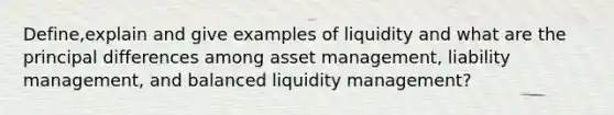 Define,explain and give examples of liquidity and what are the principal differences among asset management, liability management, and balanced liquidity management?