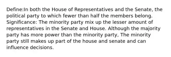 Define:In both the House of Representatives and the Senate, the political party to which fewer than half the members belong. Significance: The minority party mix up the lesser amount of representatives in the Senate and House. Although the majority party has more power than the minority party, The minority party still makes up part of the house and senate and can influence decisions.