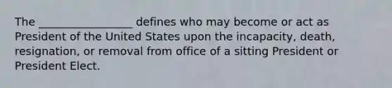 The _________________ defines who may become or act as President of the United States upon the incapacity, death, resignation, or removal from office of a sitting President or President Elect.