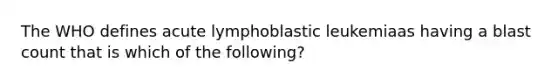 The WHO defines acute lymphoblastic leukemiaas having a blast count that is which of the following?