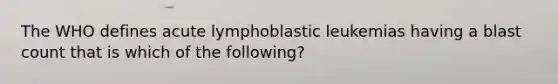 The WHO defines acute lymphoblastic leukemias having a blast count that is which of the following?