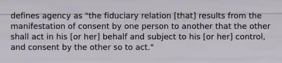 defines agency as "the fiduciary relation [that] results from the manifestation of consent by one person to another that the other shall act in his [or her] behalf and subject to his [or her] control, and consent by the other so to act."