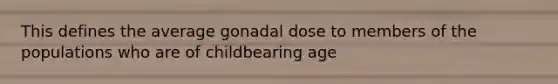 This defines the average gonadal dose to members of the populations who are of childbearing age