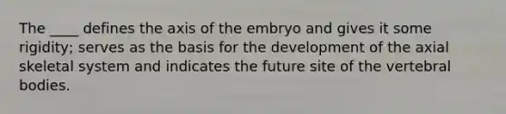 The ____ defines the axis of the embryo and gives it some rigidity; serves as the basis for the development of the axial skeletal system and indicates the future site of the vertebral bodies.