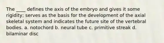 The ____ defines the axis of the embryo and gives it some rigidity; serves as the basis for the development of the axial skeletal system and indicates the future site of the vertebral bodies. a. notochord b. neural tube c. primitive streak d. bilaminar disc