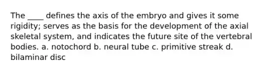 The ____ defines the axis of the embryo and gives it some rigidity; serves as the basis for the development of the axial skeletal system, and indicates the future site of the vertebral bodies. a. notochord b. neural tube c. primitive streak d. bilaminar disc