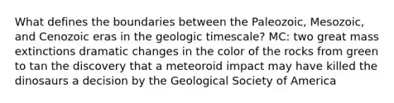 What defines the boundaries between the Paleozoic, Mesozoic, and Cenozoic eras in the geologic timescale? MC: two great mass extinctions dramatic changes in the color of the rocks from green to tan the discovery that a meteoroid impact may have killed the dinosaurs a decision by the Geological Society of America