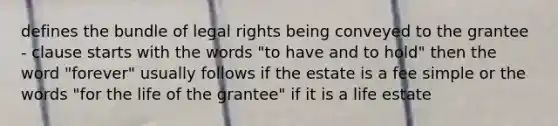 defines the bundle of legal rights being conveyed to the grantee - clause starts with the words "to have and to hold" then the word "forever" usually follows if the estate is a fee simple or the words "for the life of the grantee" if it is a life estate