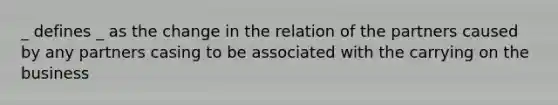 _ defines _ as the change in the relation of the partners caused by any partners casing to be associated with the carrying on the business