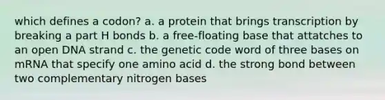 which defines a codon? a. a protein that brings transcription by breaking a part H bonds b. a free-floating base that attatches to an open DNA strand c. the genetic code word of three bases on mRNA that specify one amino acid d. the strong bond between two complementary nitrogen bases