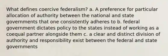 What defines coercive federalism? a. A preference for particular allocation of authority between the national and state governments that one consistently adheres to b. federal government dictates policy to the states instead of working as a coequal partner alongside them c. a clear and distinct division of authority and responsibility exist between the federal and state governments