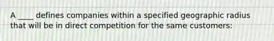 A ____ defines companies within a specified geographic radius that will be in direct competition for the same customers: