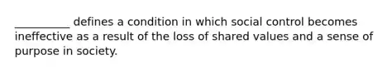 __________ defines a condition in which social control becomes ineffective as a result of the loss of shared values and a sense of purpose in society.