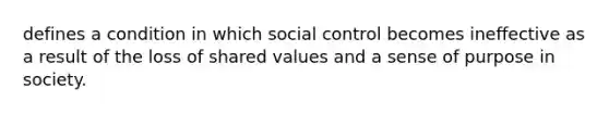 defines a condition in which social control becomes ineffective as a result of the loss of shared values and a sense of purpose in society.