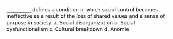 __________ defines a condition in which social control becomes ineffective as a result of the loss of shared values and a sense of purpose in society. a. Social disorganization b. Social dysfunctionalism c. Cultural breakdown d. Anomie